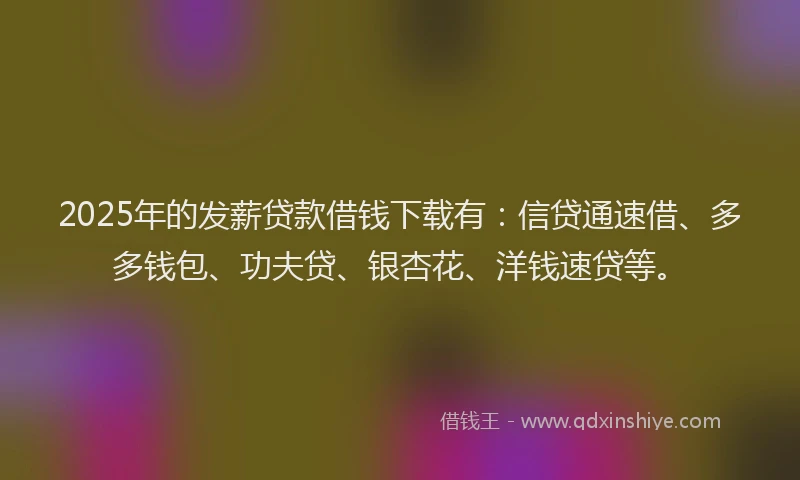 2025年的发薪贷款借钱下载有：信贷通速借、多多钱包、功夫贷、银杏花、洋钱速贷等。