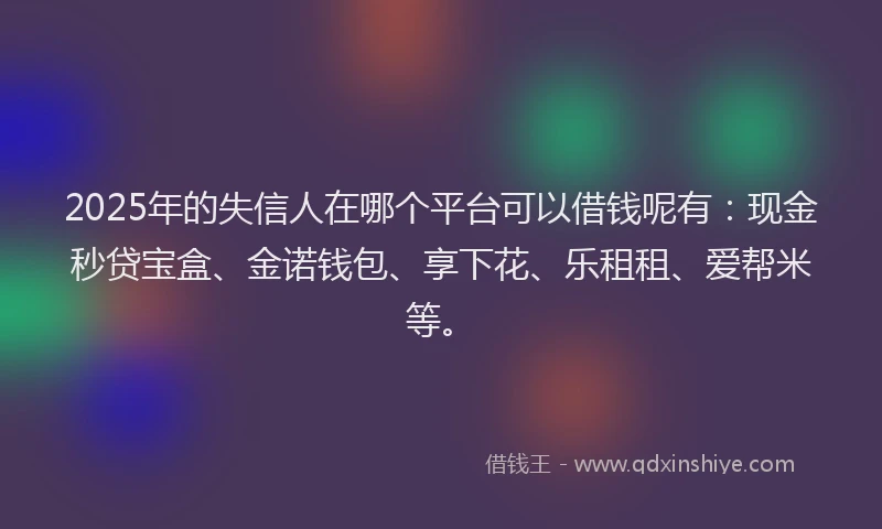 2025年的失信人在哪个平台可以借钱呢有：现金秒贷宝盒、金诺钱包、享下花、乐租租、爱帮米等。