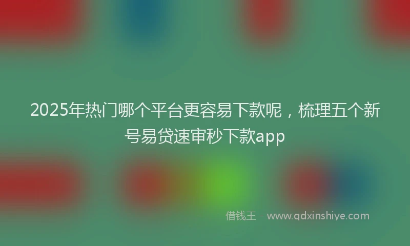 2025年热门哪个平台更容易下款呢，梳理五个新号易贷速审秒下款app