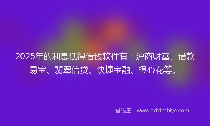 2025年的利息低得借钱软件有：沪商财富、借款易宝、翡翠信贷、快捷宝融、橙心花等。