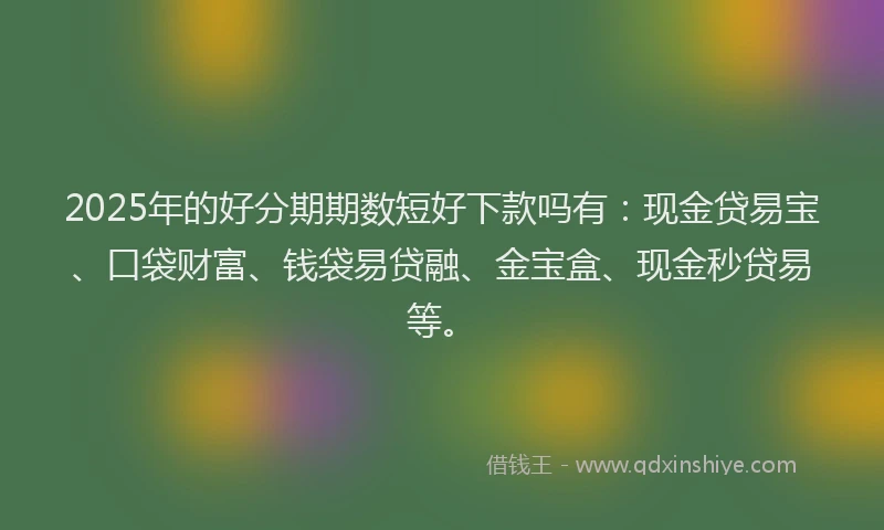 2025年的好分期期数短好下款吗有：现金贷易宝、口袋财富、钱袋易贷融、金宝盒、现金秒贷易等。