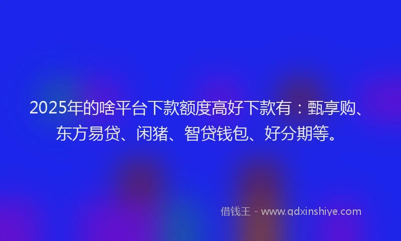 2025年的啥平台下款额度高好下款有：甄享购、东方易贷、闲猪、智贷钱包、好分期等。
