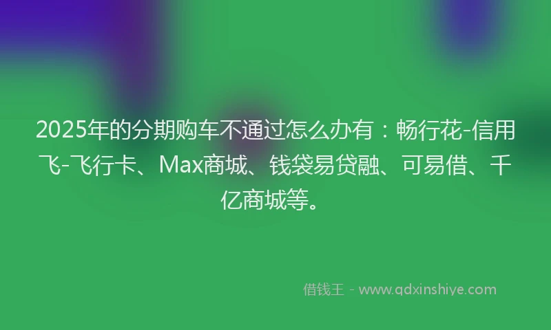 2025年的分期购车不通过怎么办有：畅行花-信用飞-飞行卡、Max商城、钱袋易贷融、可易借、千亿商城等。