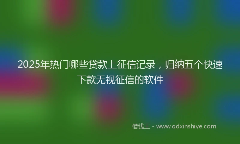 2025年热门哪些贷款上征信记录，归纳五个快速下款无视征信的软件