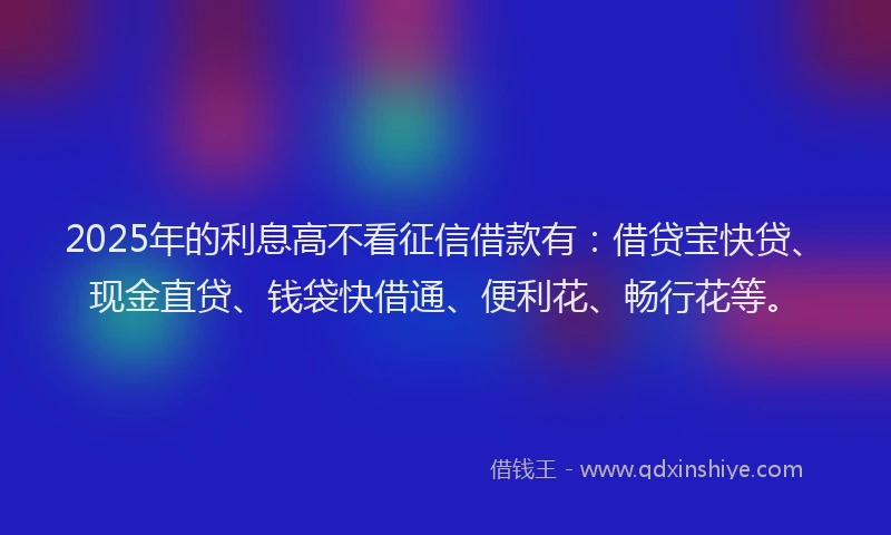 2025年的利息高不看征信借款有：借贷宝快贷、现金直贷、钱袋快借通、便利花、畅行花等。
