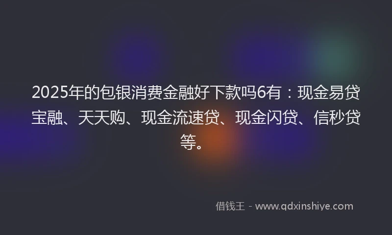 2025年的包银消费金融好下款吗6有：现金易贷宝融、天天购、现金流速贷、现金闪贷、信秒贷等。