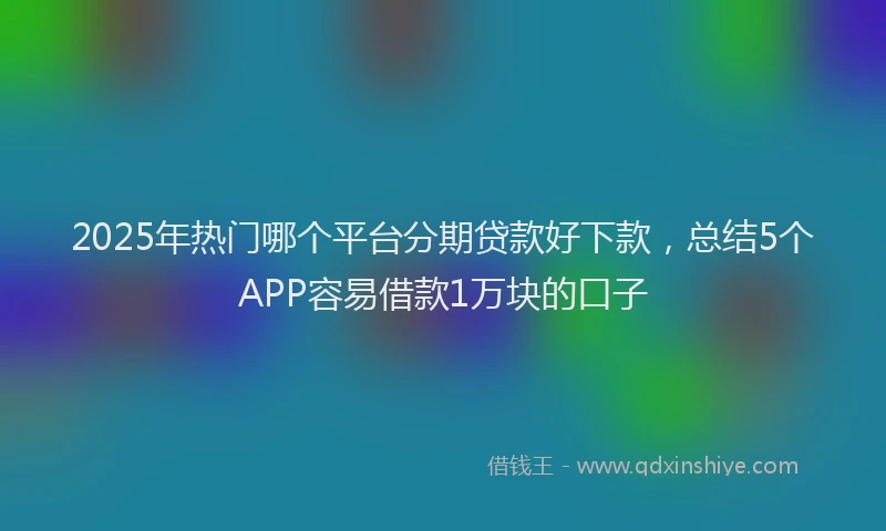2025年热门哪个平台分期贷款好下款，总结5个APP容易借款1万块的口子