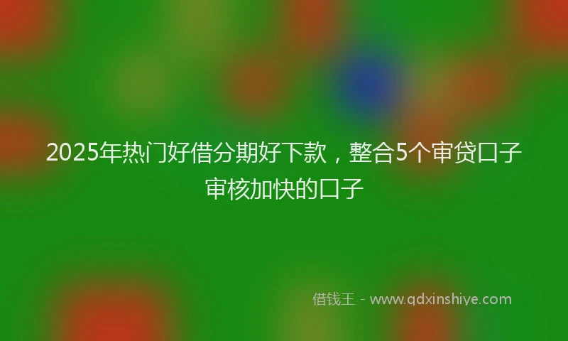 2025年热门好借分期好下款，整合5个审贷口子审核加快的口子