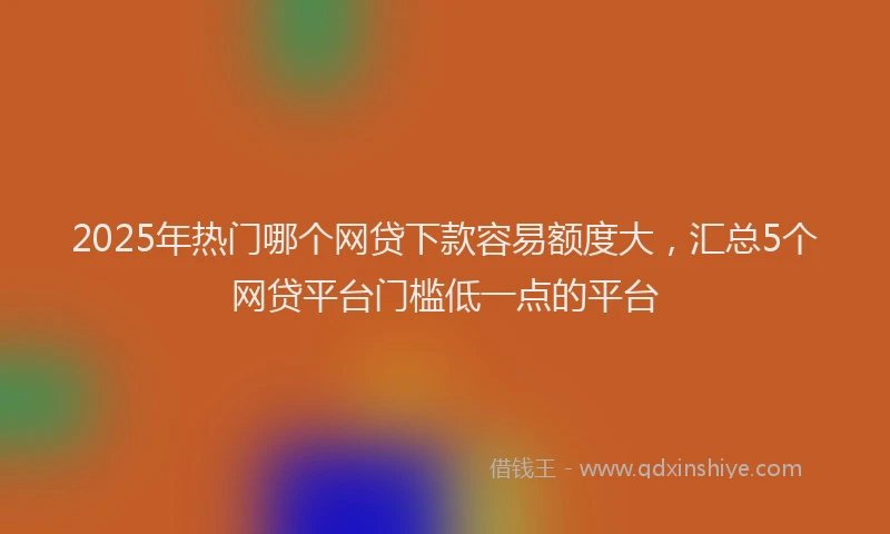 2025年热门哪个网贷下款容易额度大，汇总5个网贷平台门槛低一点的平台