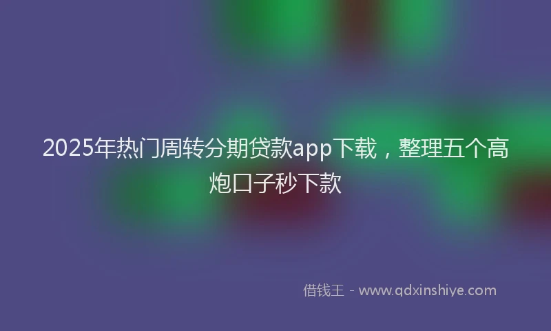 2025年热门周转分期贷款app下载，整理五个高炮口子秒下款