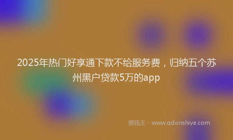 2025年热门好享通下款不给服务费，归纳五个苏州黑户贷款5万的app
