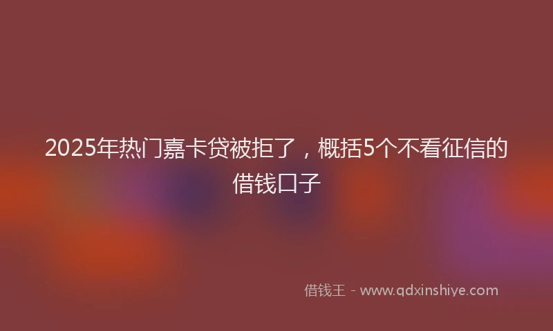 2025年热门嘉卡贷被拒了，概括5个不看征信的借钱口子