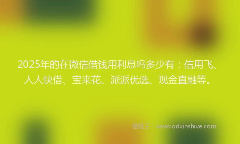 2025年的在微信借钱用利息吗多少有：信用飞、人人快借、宝来花、派派优选、现金直融等。