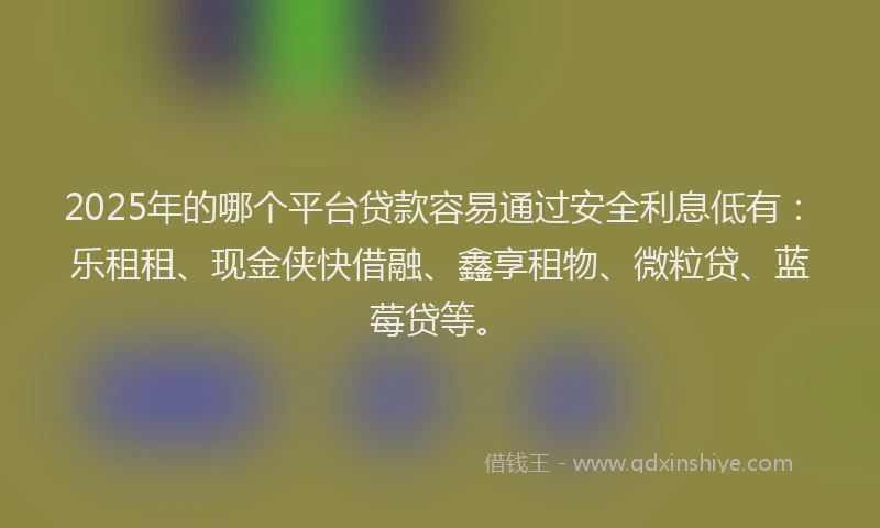 2025年的哪个平台贷款容易通过安全利息低有：乐租租、现金侠快借融、鑫享租物、微粒贷、蓝莓贷等。