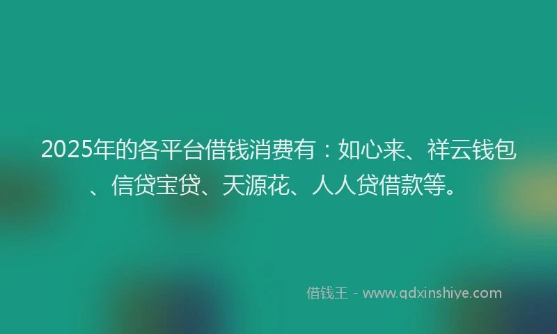 2025年的各平台借钱消费有：如心来、祥云钱包、信贷宝贷、天源花、人人贷借款等。
