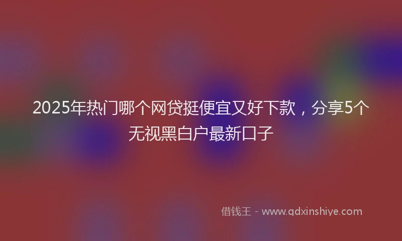 2025年热门哪个网贷挺便宜又好下款，分享5个无视黑白户最新口子