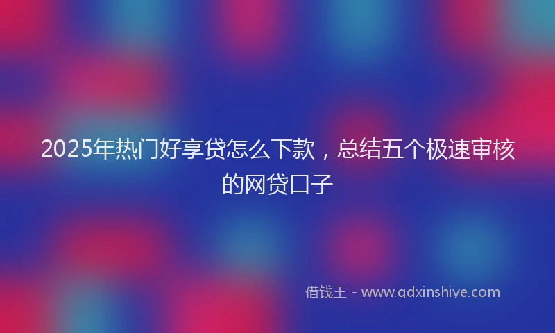 2025年热门好享贷怎么下款，总结五个极速审核的网贷口子