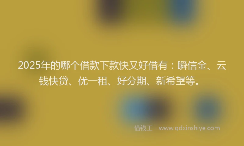 2025年的哪个借款下款快又好借有：瞬信金、云钱快贷、优一租、好分期、新希望等。