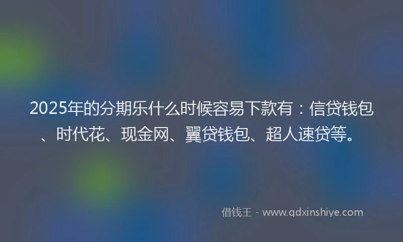 2025年的分期乐什么时候容易下款有：信贷钱包、时代花、现金网、翼贷钱包、超人速贷等。