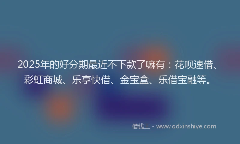 2025年的好分期最近不下款了嘛有：花呗速借、彩虹商城、乐享快借、金宝盒、乐借宝融等。