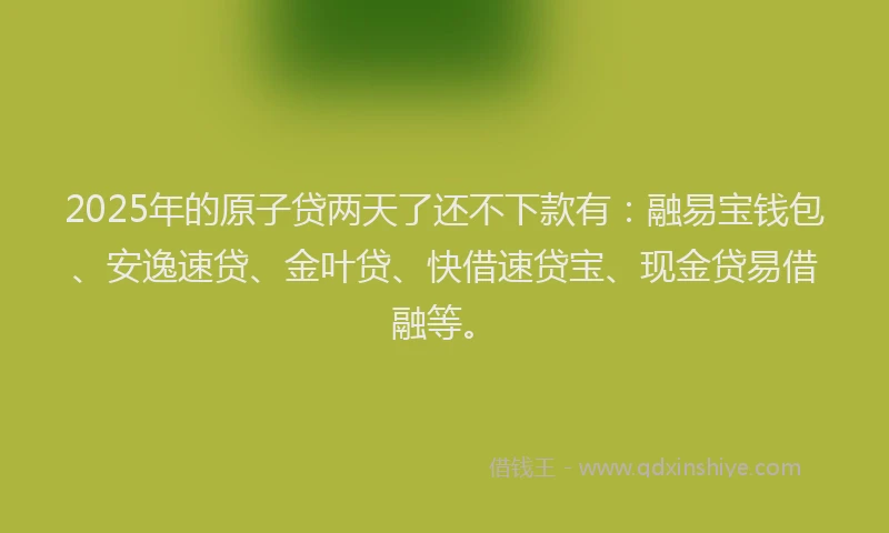 2025年的原子贷两天了还不下款有：融易宝钱包、安逸速贷、金叶贷、快借速贷宝、现金贷易借融等。
