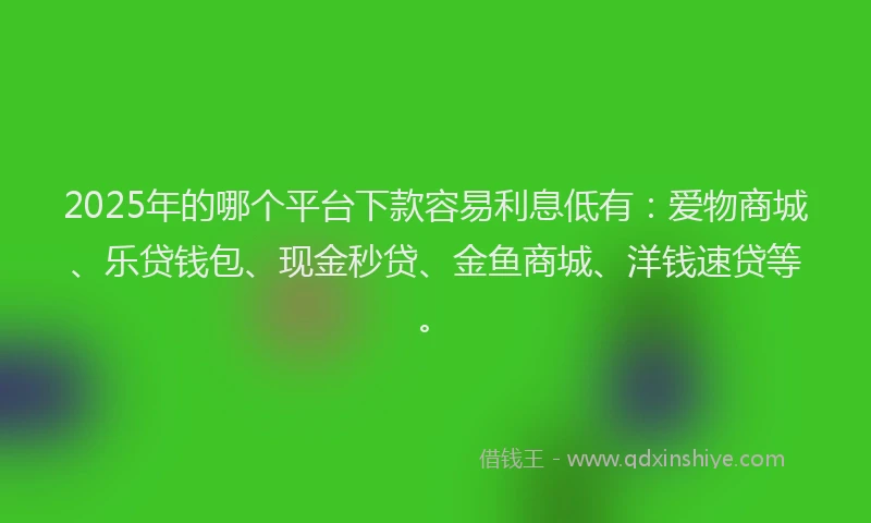 2025年的哪个平台下款容易利息低有：爱物商城、乐贷钱包、现金秒贷、金鱼商城、洋钱速贷等。