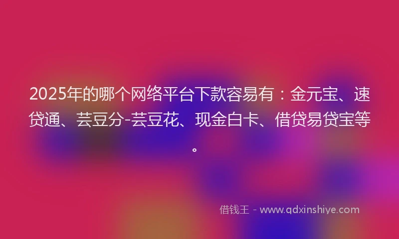 2025年的哪个网络平台下款容易有：金元宝、速贷通、芸豆分-芸豆花、现金白卡、借贷易贷宝等。