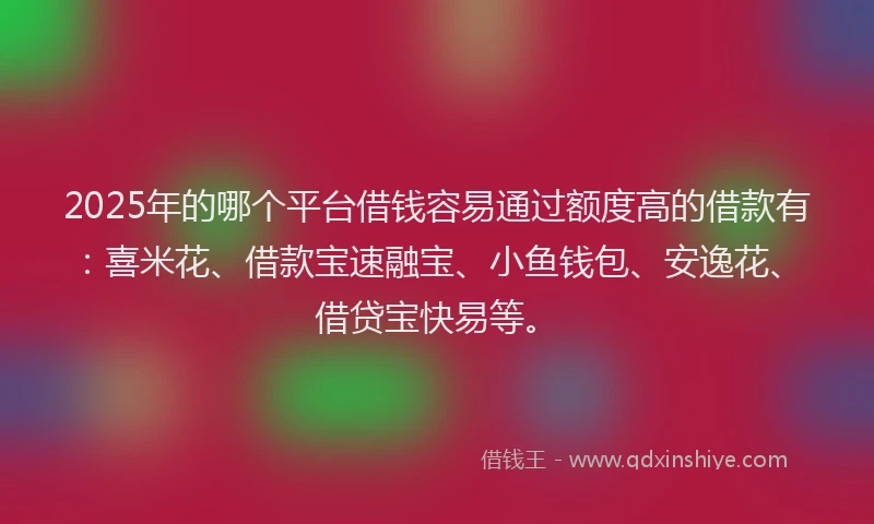 2025年的哪个平台借钱容易通过额度高的借款有：喜米花、借款宝速融宝、小鱼钱包、安逸花、借贷宝快易等。
