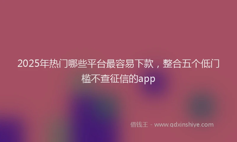 2025年热门哪些平台最容易下款，整合五个低门槛不查征信的app