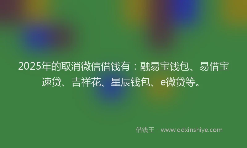 2025年的取消微信借钱有：融易宝钱包、易借宝速贷、吉祥花、星辰钱包、e微贷等。