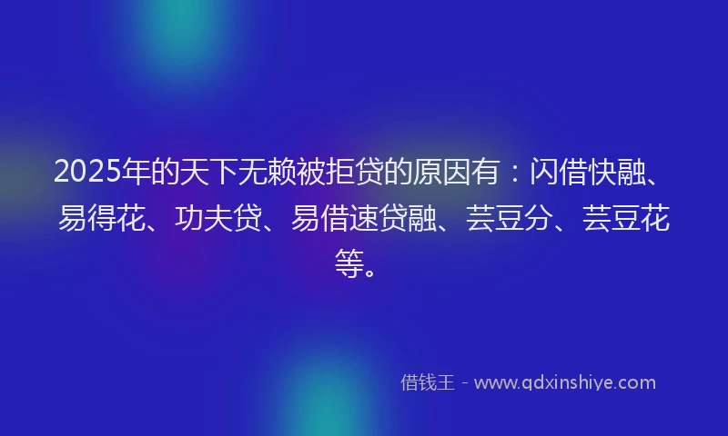 2025年的天下无赖被拒贷的原因有：闪借快融、易得花、功夫贷、易借速贷融、芸豆分、芸豆花等。