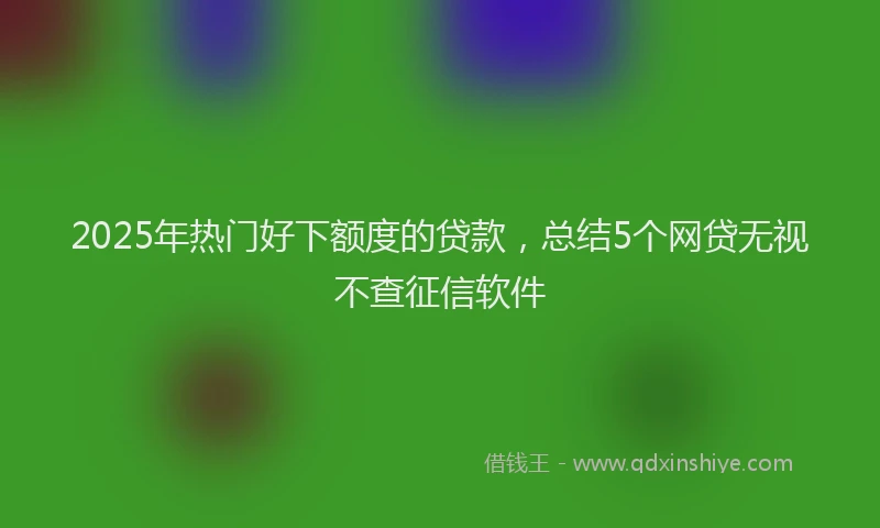 2025年热门好下额度的贷款，总结5个网贷无视不查征信软件
