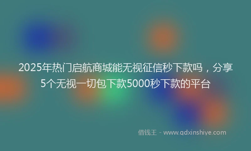 2025年热门启航商城能无视征信秒下款吗，分享5个无视一切包下款5000秒下款的平台