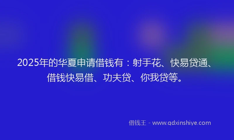 2025年的华夏申请借钱有：射手花、快易贷通、借钱快易借、功夫贷、你我贷等。