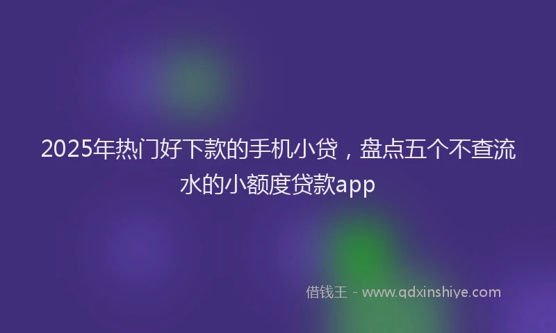 2025年热门好下款的手机小贷，盘点五个不查流水的小额度贷款app