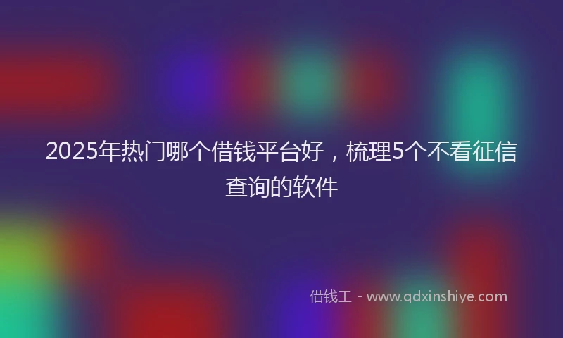 2025年热门哪个借钱平台好，梳理5个不看征信查询的软件