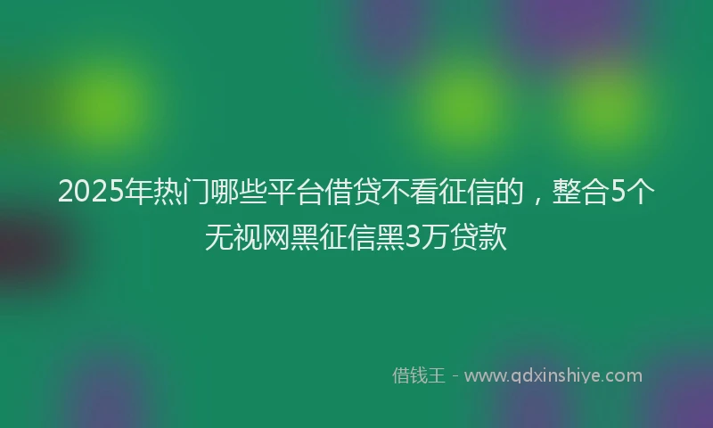 2025年热门哪些平台借贷不看征信的，整合5个无视网黑征信黑3万贷款