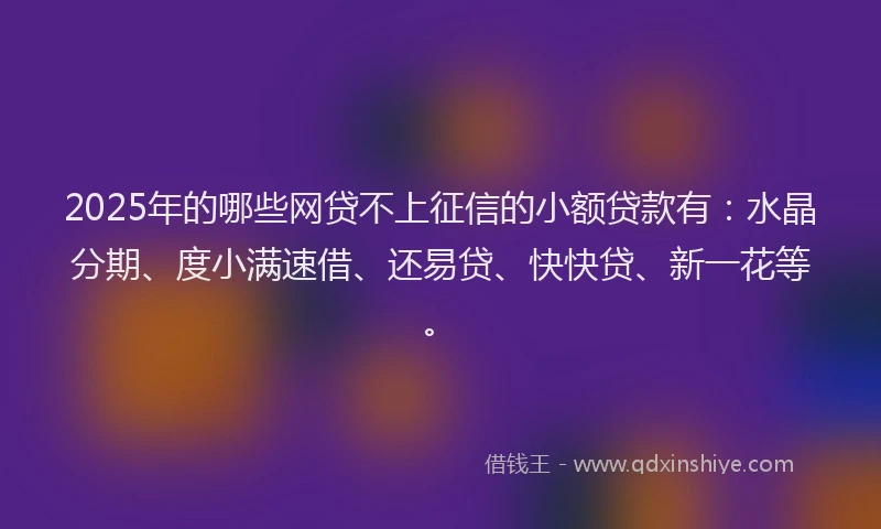 2025年的哪些网贷不上征信的小额贷款有：水晶分期、度小满速借、还易贷、快快贷、新一花等。