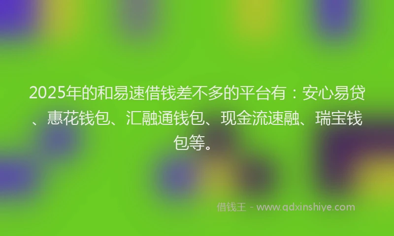 2025年的和易速借钱差不多的平台有：安心易贷、惠花钱包、汇融通钱包、现金流速融、瑞宝钱包等。