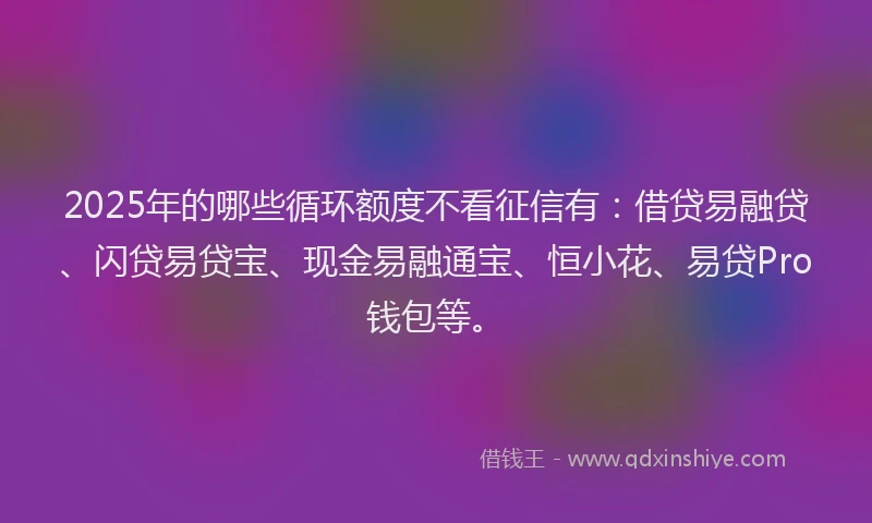 2025年的哪些循环额度不看征信有：借贷易融贷、闪贷易贷宝、现金易融通宝、恒小花、易贷Pro钱包等。