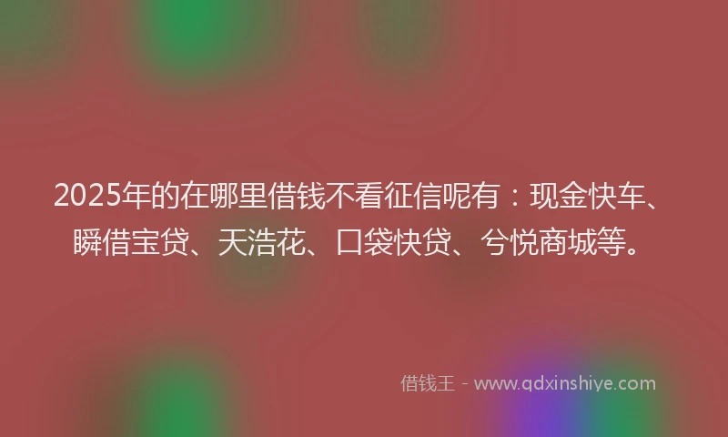 2025年的在哪里借钱不看征信呢有：现金快车、瞬借宝贷、天浩花、口袋快贷、兮悦商城等。