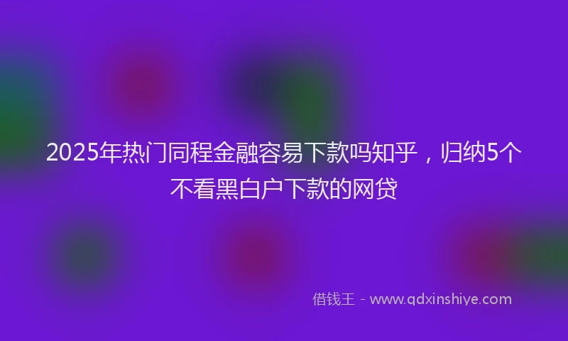 2025年热门同程金融容易下款吗知乎，归纳5个不看黑白户下款的网贷