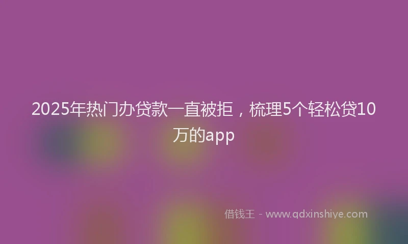 2025年热门办贷款一直被拒，梳理5个轻松贷10万的app