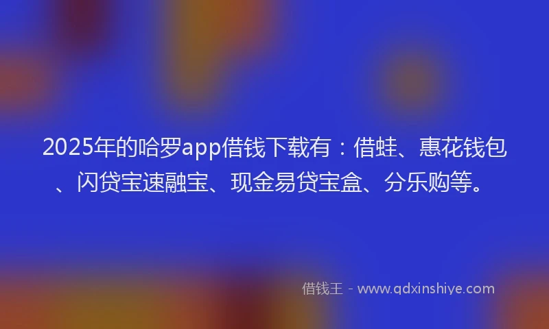 2025年的哈罗app借钱下载有：借蛙、惠花钱包、闪贷宝速融宝、现金易贷宝盒、分乐购等。