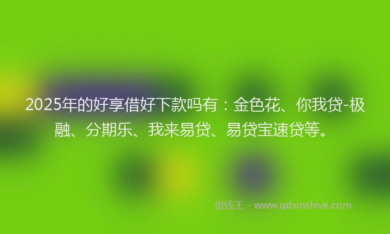 2025年的好享借好下款吗有：金色花、你我贷-极融、分期乐、我来易贷、易贷宝速贷等。