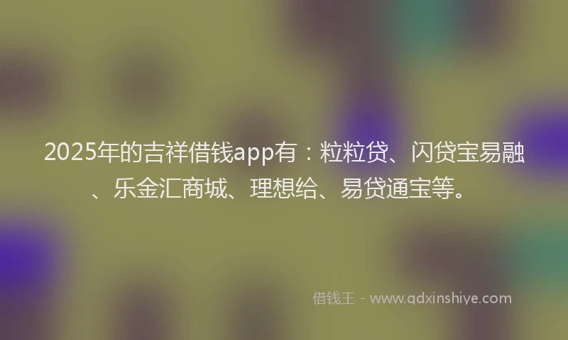 2025年的吉祥借钱app有：粒粒贷、闪贷宝易融、乐金汇商城、理想给、易贷通宝等。