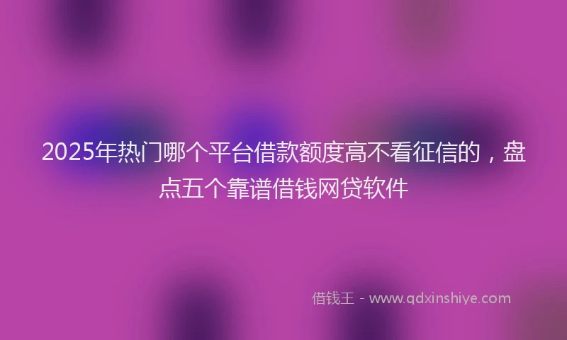 2025年热门哪个平台借款额度高不看征信的，盘点五个靠谱借钱网贷软件
