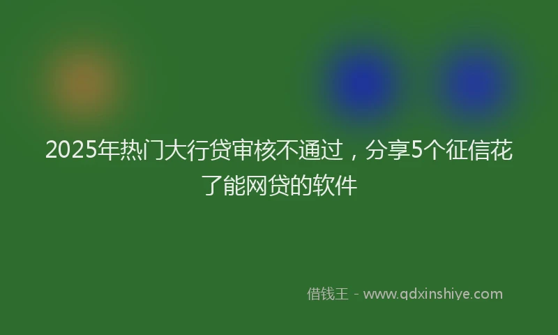 2025年热门大行贷审核不通过，分享5个征信花了能网贷的软件