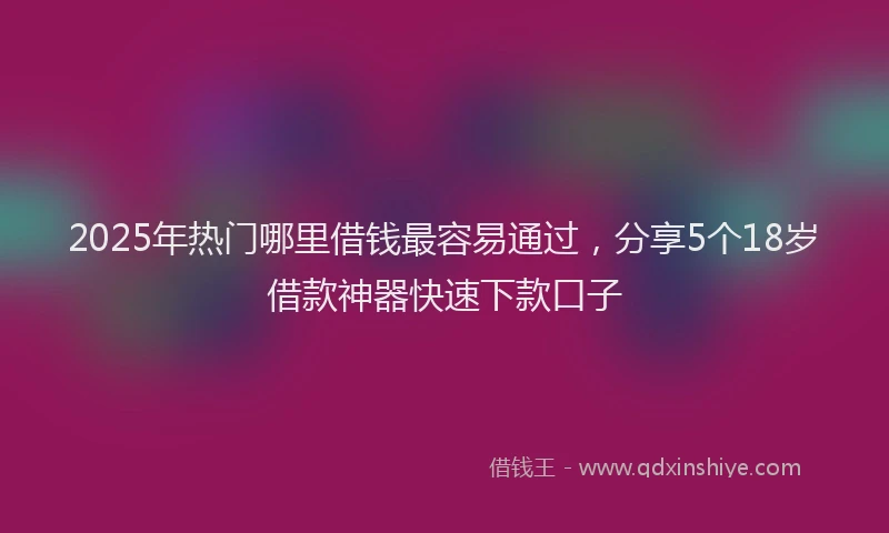 2025年热门哪里借钱最容易通过，分享5个18岁借款神器快速下款口子