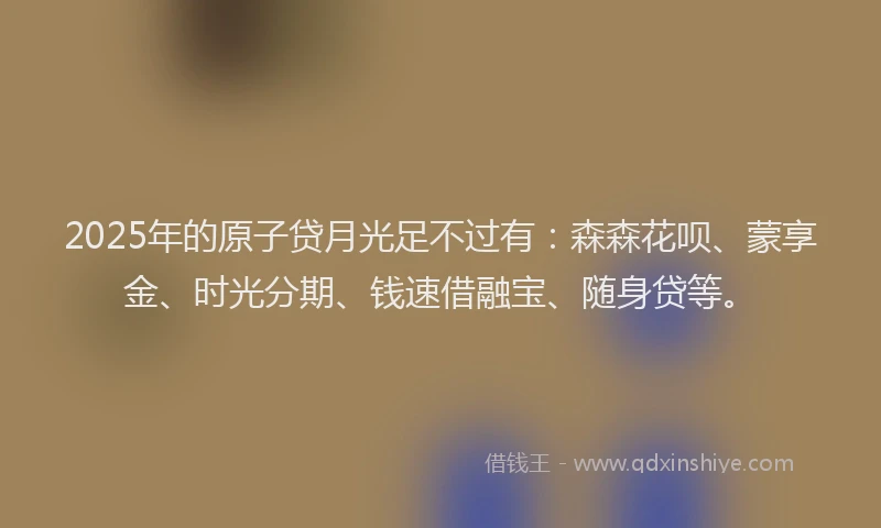 2025年的原子贷月光足不过有：森森花呗、蒙享金、时光分期、钱速借融宝、随身贷等。